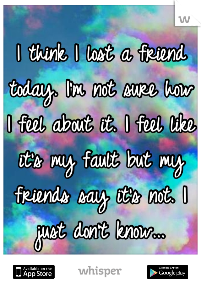 I think I lost a friend today. I'm not sure how I feel about it. I feel like it's my fault but my friends say it's not. I just don't know...