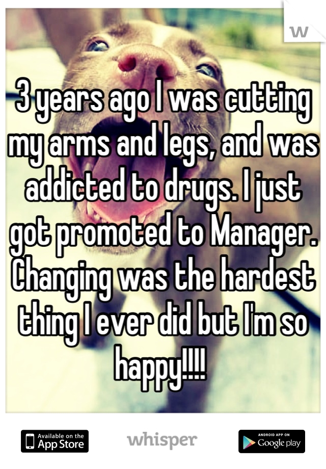 3 years ago I was cutting my arms and legs, and was addicted to drugs. I just got promoted to Manager. Changing was the hardest thing I ever did but I'm so happy!!!! 