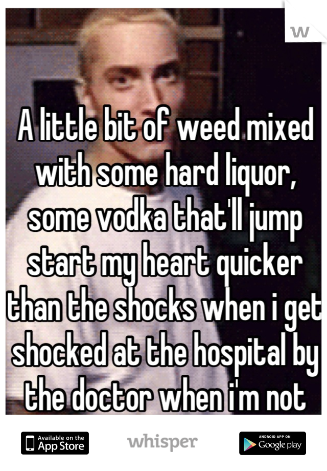 A little bit of weed mixed with some hard liquor, some vodka that'll jump start my heart quicker than the shocks when i get shocked at the hospital by the doctor when i'm not cooperating !