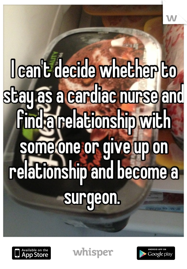 I can't decide whether to stay as a cardiac nurse and find a relationship with some one or give up on relationship and become a surgeon. 