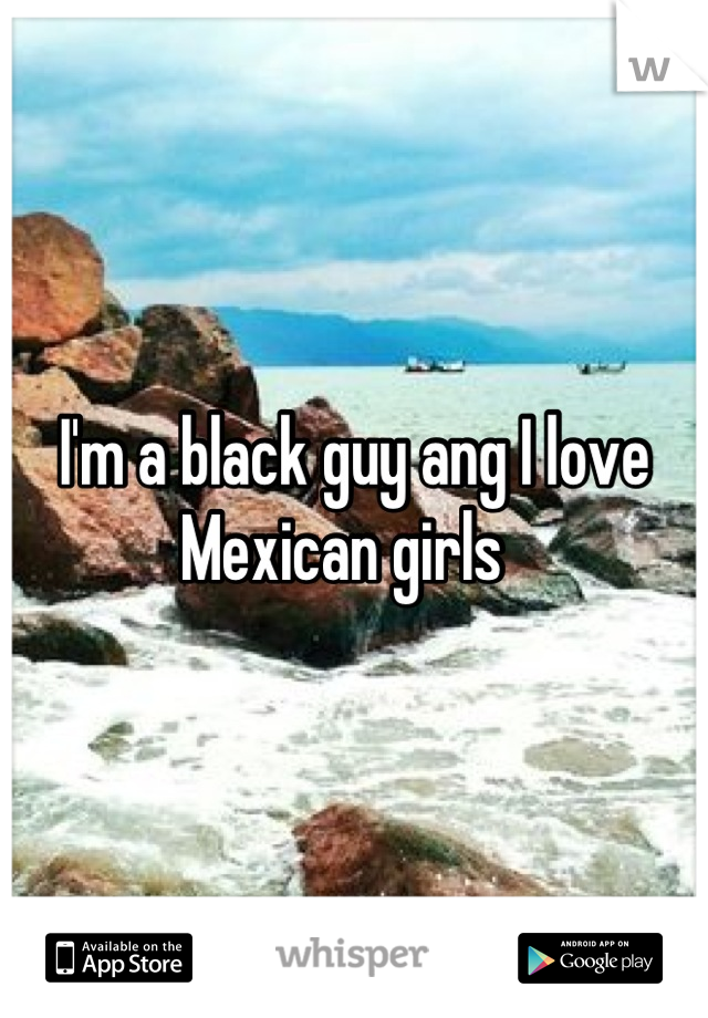 I'm a black guy ang I love Mexican girls  