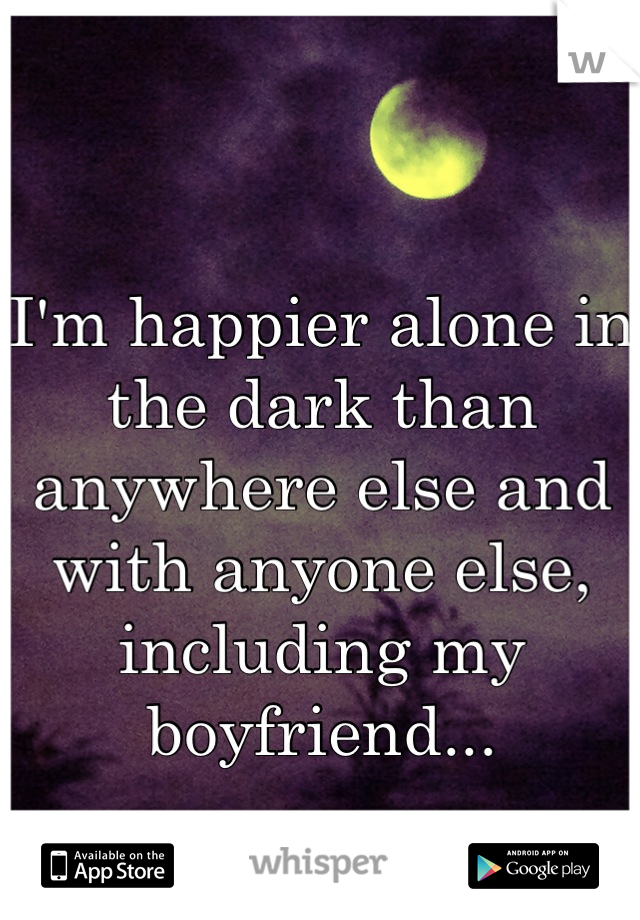 I'm happier alone in the dark than anywhere else and with anyone else, including my boyfriend...