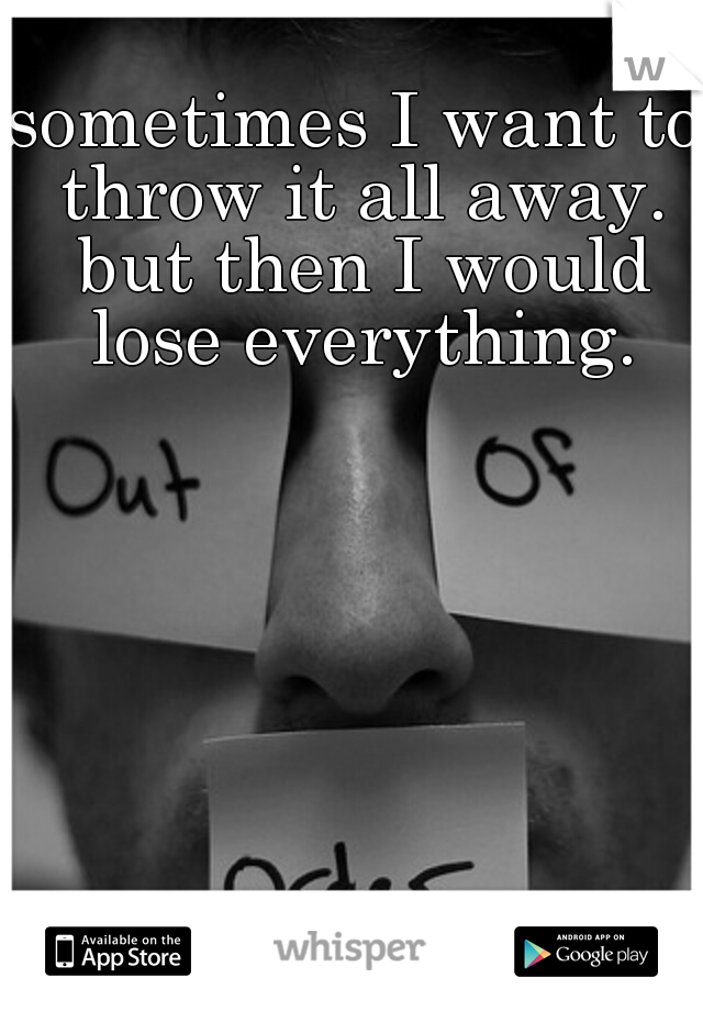 sometimes I want to throw it all away. but then I would lose everything.