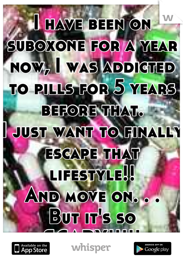 I have been on suboxone for a year now, I was addicted to pills for 5 years before that.
I just want to finally escape that lifestyle!! 
And move on. . .
But it's so SCARY!!!!!