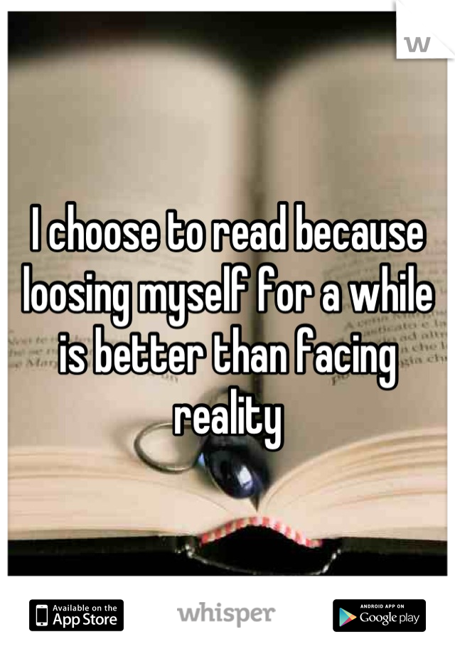I choose to read because loosing myself for a while is better than facing reality