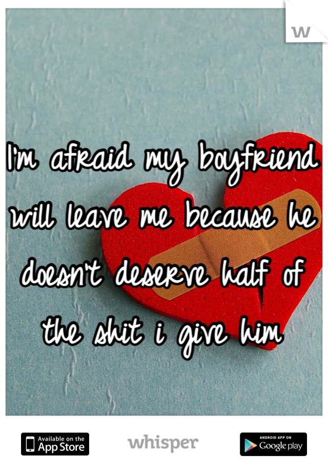 I'm afraid my boyfriend will leave me because he doesn't deserve half of the shit i give him