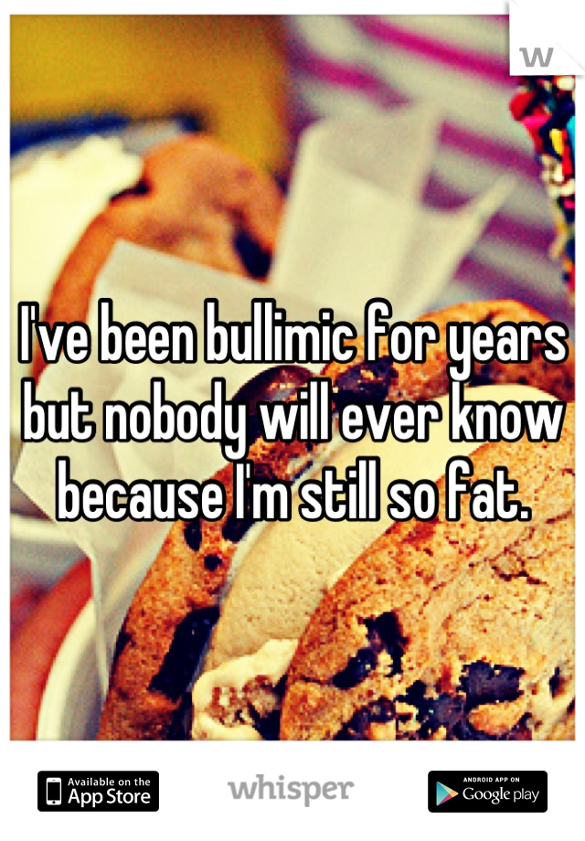 I've been bullimic for years but nobody will ever know because I'm still so fat.