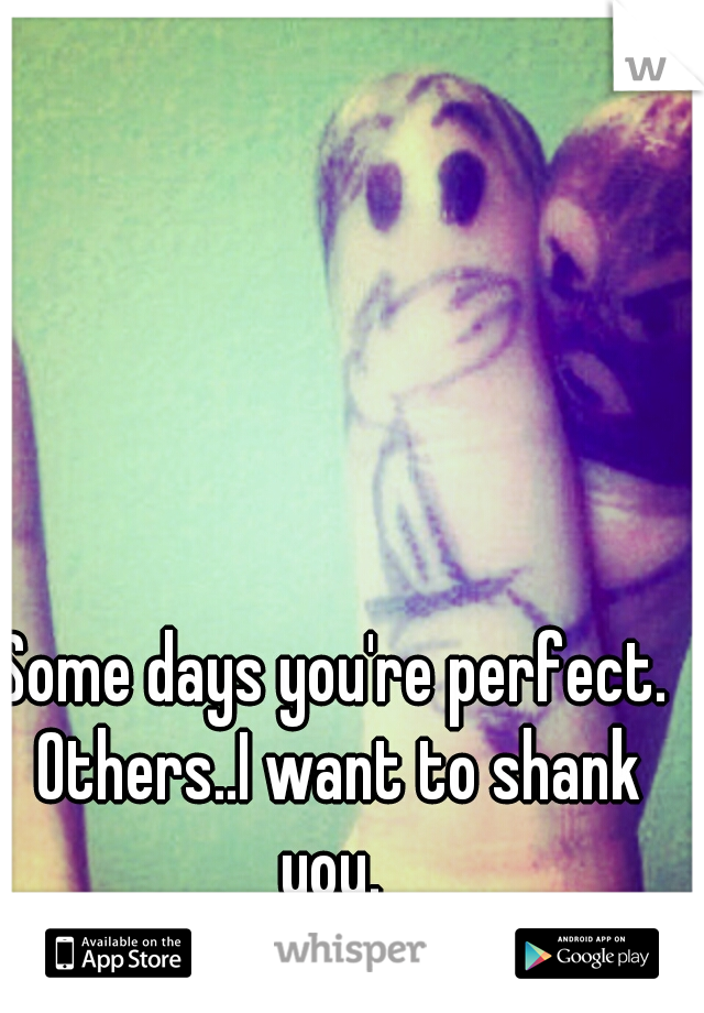 Some days you're perfect. Others..I want to shank you. 