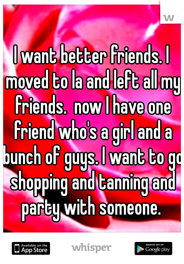 I want better friends. I moved to la and left all my friends.  now I have one friend who's a girl and a bunch of guys. I want to go shopping and tanning and party with someone. 
