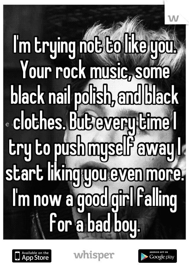 I'm trying not to like you. Your rock music, some black nail polish, and black clothes. But every time I try to push myself away I start liking you even more.
I'm now a good girl falling for a bad boy.