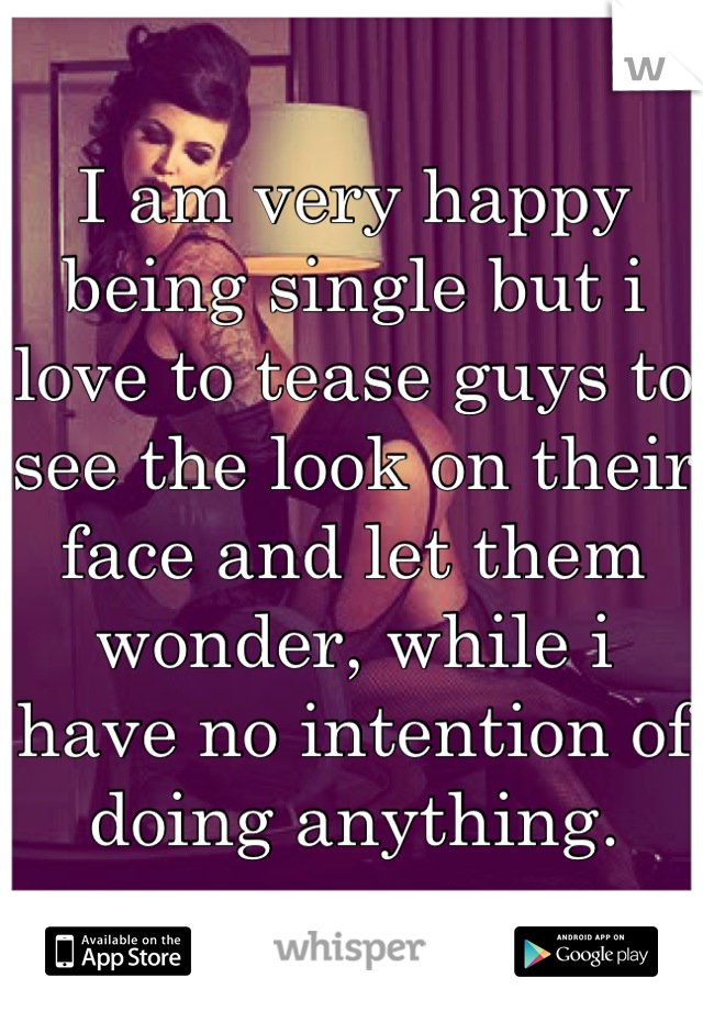 I am very happy being single but i love to tease guys to see the look on their face and let them wonder, while i have no intention of doing anything.