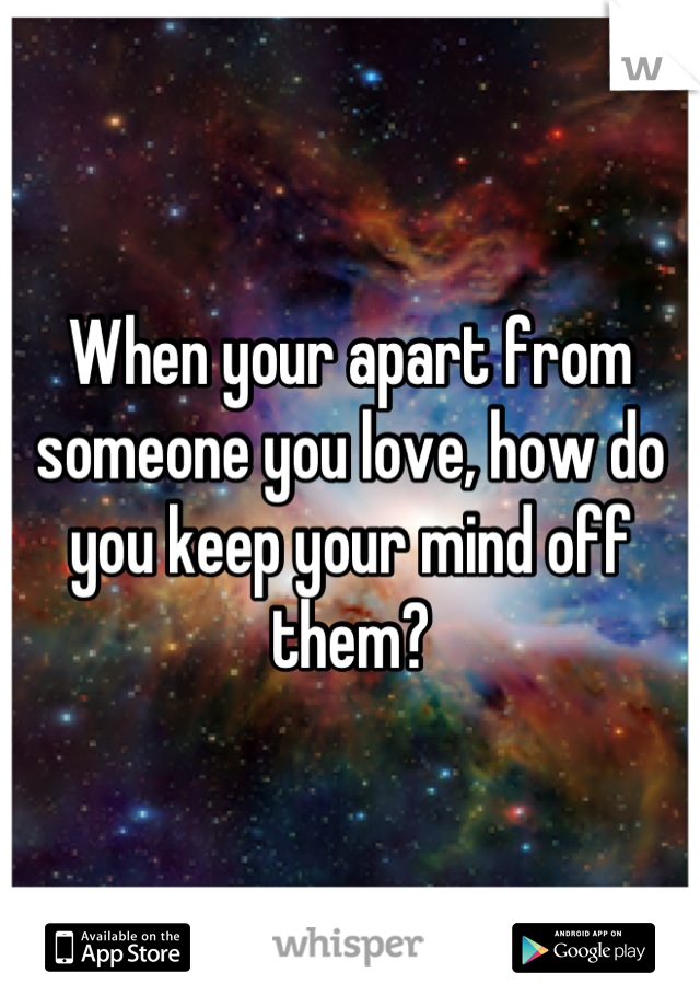 When your apart from someone you love, how do you keep your mind off them?