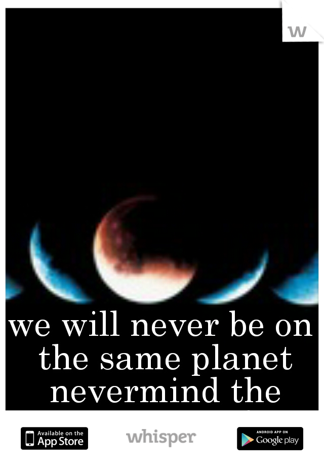 we will never be on the same planet nevermind the same page!
