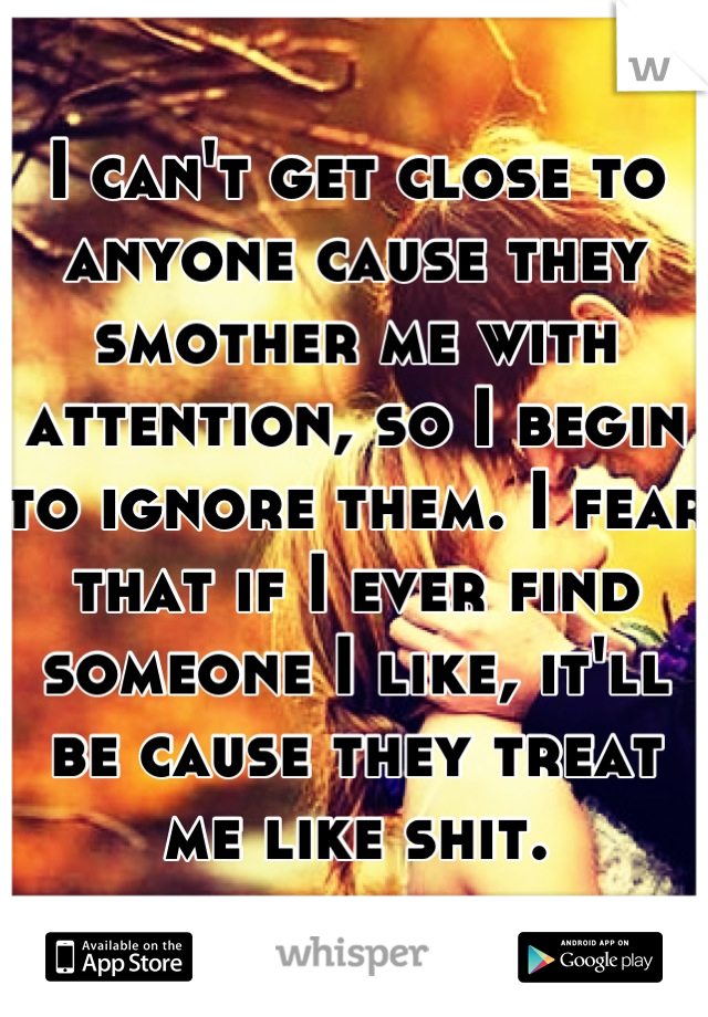 I can't get close to anyone cause they smother me with  attention, so I begin to ignore them. I fear that if I ever find someone I like, it'll be cause they treat me like shit.