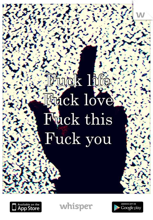 Fuck life 
Fuck love 
Fuck this 
Fuck you