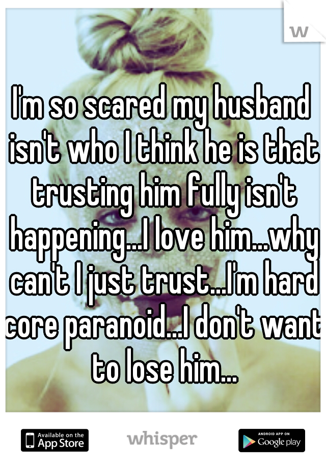 I'm so scared my husband isn't who I think he is that trusting him fully isn't happening...I love him...why can't I just trust...I'm hard core paranoid...I don't want to lose him...