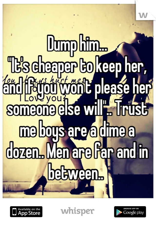 Dump him... 
"It's cheaper to keep her, and if you won't please her someone else will".. Trust me boys are a dime a dozen.. Men are far and in between.. 