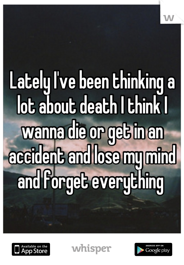 Lately I've been thinking a lot about death I think I wanna die or get in an accident and lose my mind and forget everything 