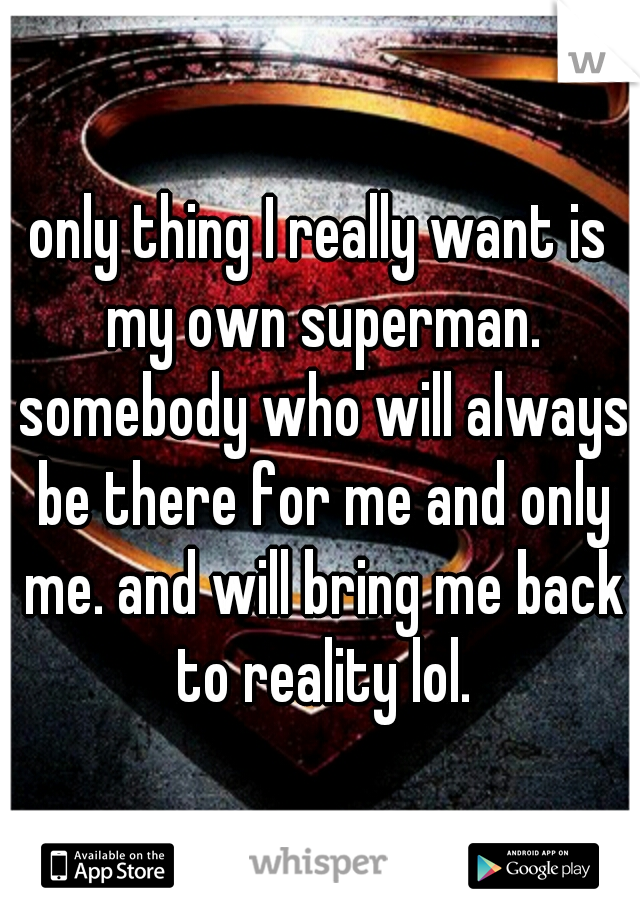only thing I really want is my own superman. somebody who will always be there for me and only me. and will bring me back to reality lol.