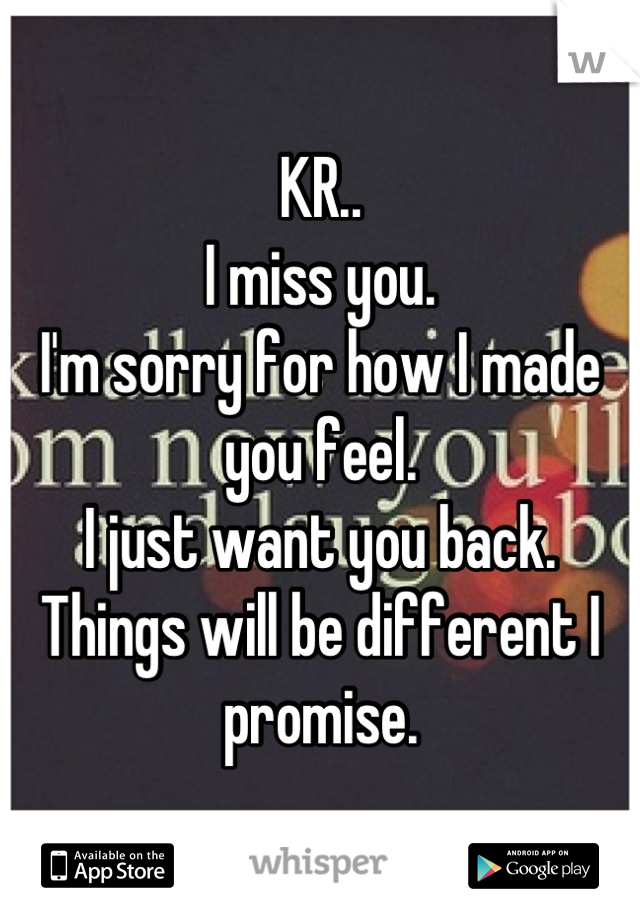 KR..
I miss you.
I'm sorry for how I made you feel. 
I just want you back. 
Things will be different I promise.