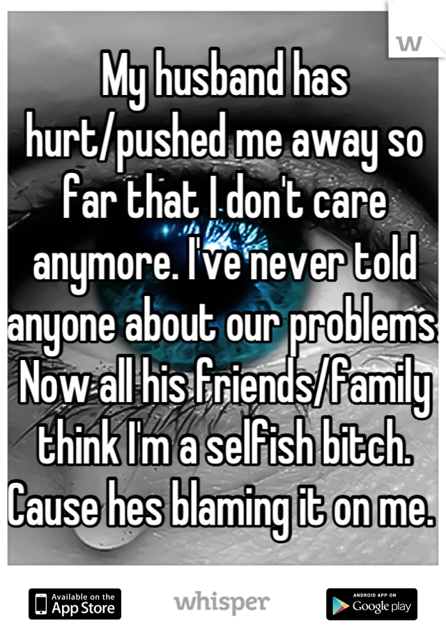 My husband has hurt/pushed me away so far that I don't care anymore. I've never told anyone about our problems. Now all his friends/family think I'm a selfish bitch. Cause hes blaming it on me. 