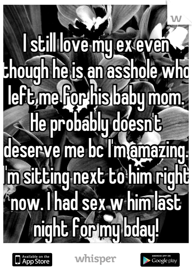 I still love my ex even though he is an asshole who left me for his baby mom. He probably doesn't deserve me bc I'm amazing. I'm sitting next to him right now. I had sex w him last night for my bday!