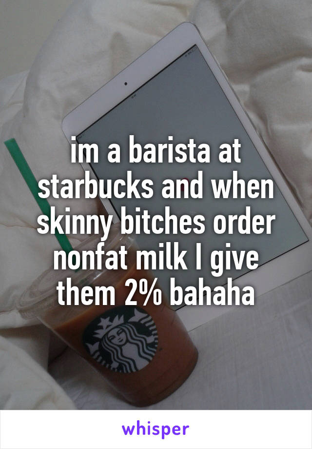 im a barista at starbucks and when skinny bitches order nonfat milk I give them 2% bahaha