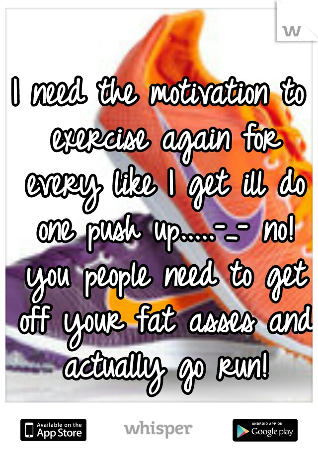 I need the motivation to exercise again for every like I get ill do one push up.....-_- no! you people need to get off your fat asses and actually go run!