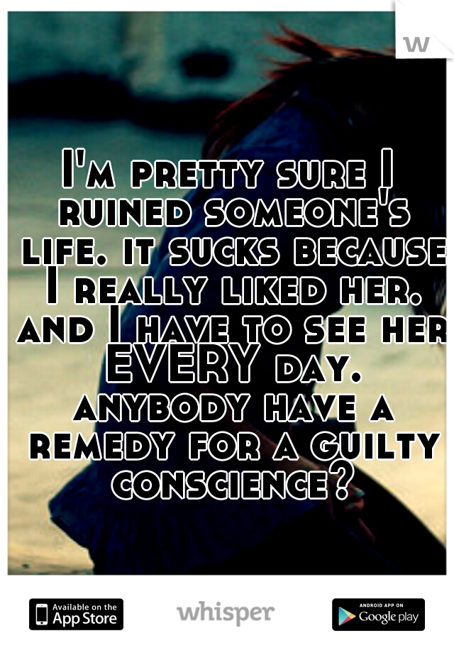 I'm pretty sure I ruined someone's life. it sucks because I really liked her. and I have to see her EVERY day. anybody have a remedy for a guilty conscience?