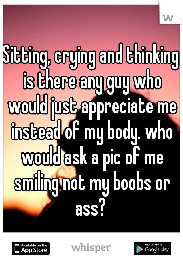 Sitting, crying and thinking is there any guy who would just appreciate me instead of my body. who would ask a pic of me smiling not my boobs or ass? 