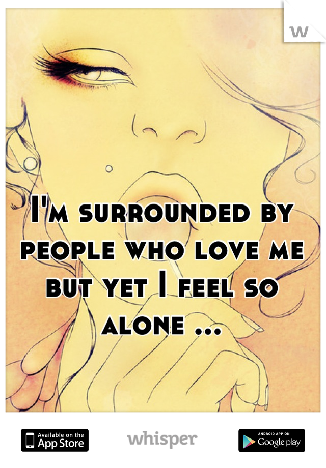 I'm surrounded by people who love me but yet I feel so alone ...