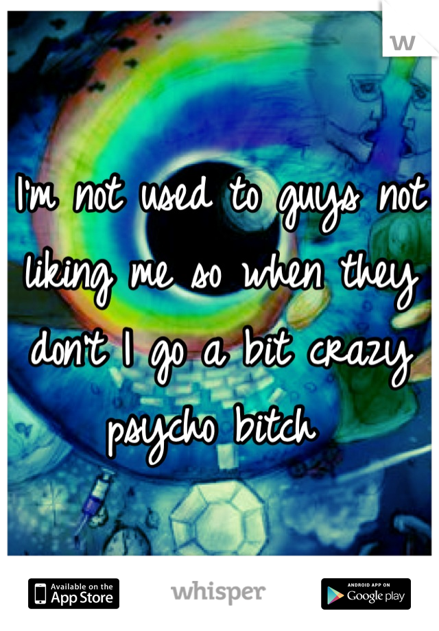 I'm not used to guys not liking me so when they don't I go a bit crazy psycho bitch 