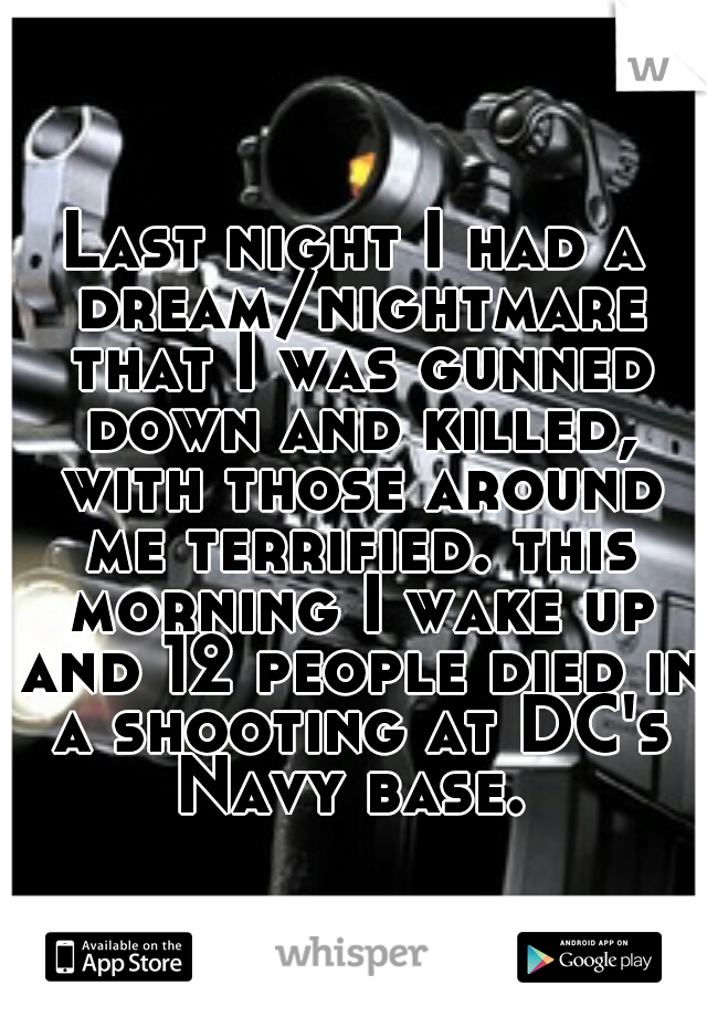 Last night I had a dream/nightmare that I was gunned down and killed, with those around me terrified. this morning I wake up and 12 people died in a shooting at DC's Navy base. 