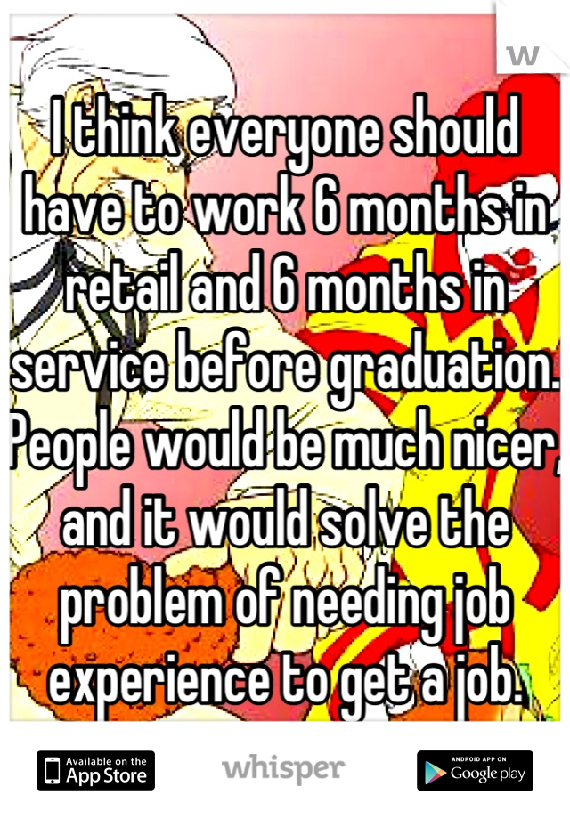 I think everyone should have to work 6 months in retail and 6 months in service before graduation. People would be much nicer, and it would solve the problem of needing job experience to get a job.