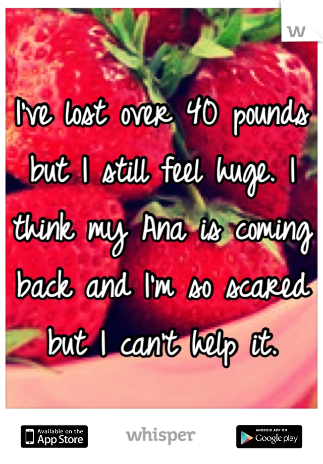 I've lost over 40 pounds but I still feel huge. I think my Ana is coming back and I'm so scared but I can't help it.