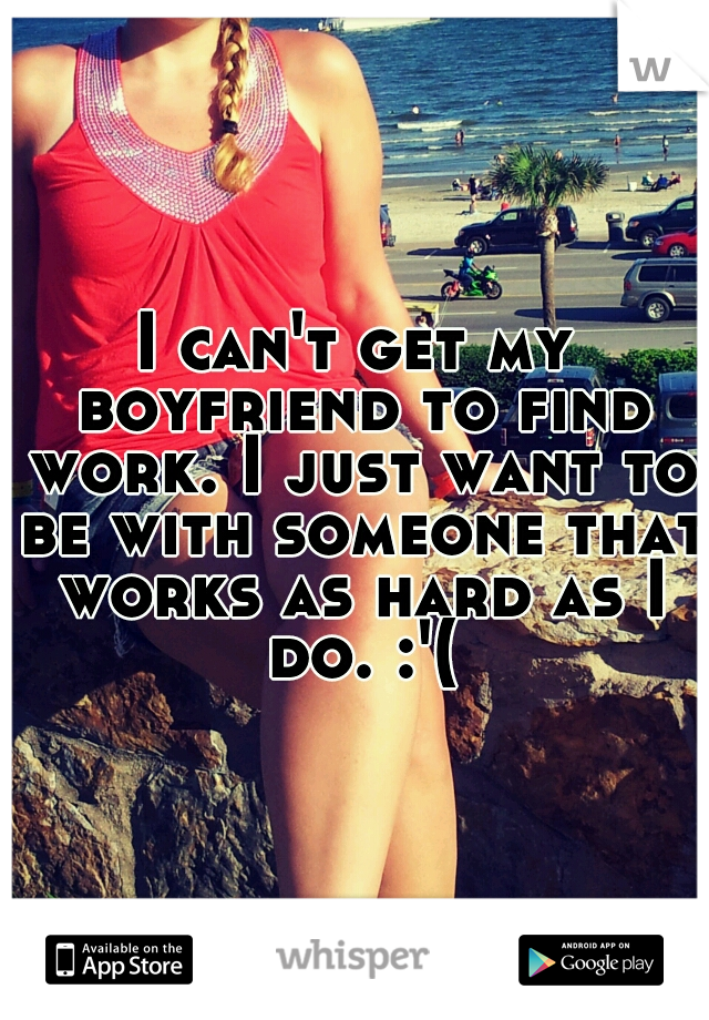 I can't get my boyfriend to find work. I just want to be with someone that works as hard as I do. :'(