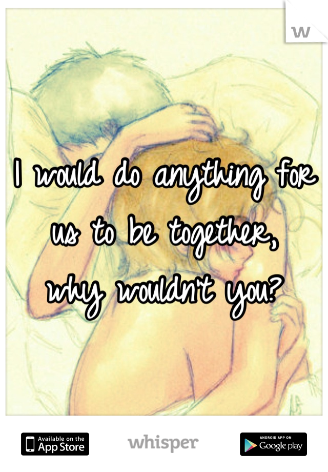 I would do anything for us to be together,  
why wouldn't you?