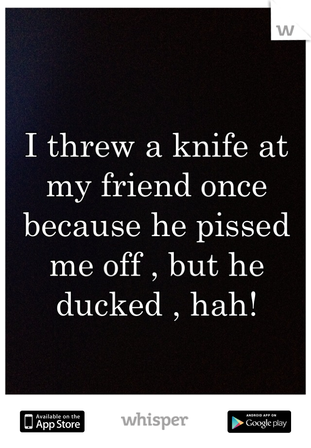 I threw a knife at my friend once because he pissed me off , but he ducked , hah!