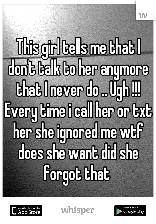 This girl tells me that I don't talk to her anymore that I never do .. Ugh !!! Every time i call her or txt her she ignored me wtf does she want did she forgot that 