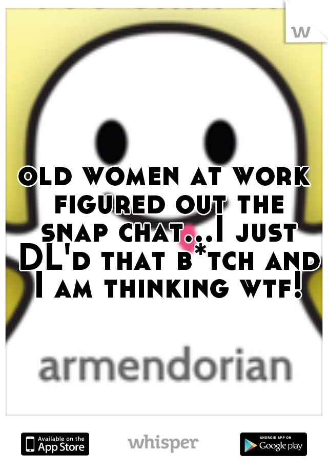 old women at work figured out the snap chat...I just DL'd that b*tch and I am thinking wtf!