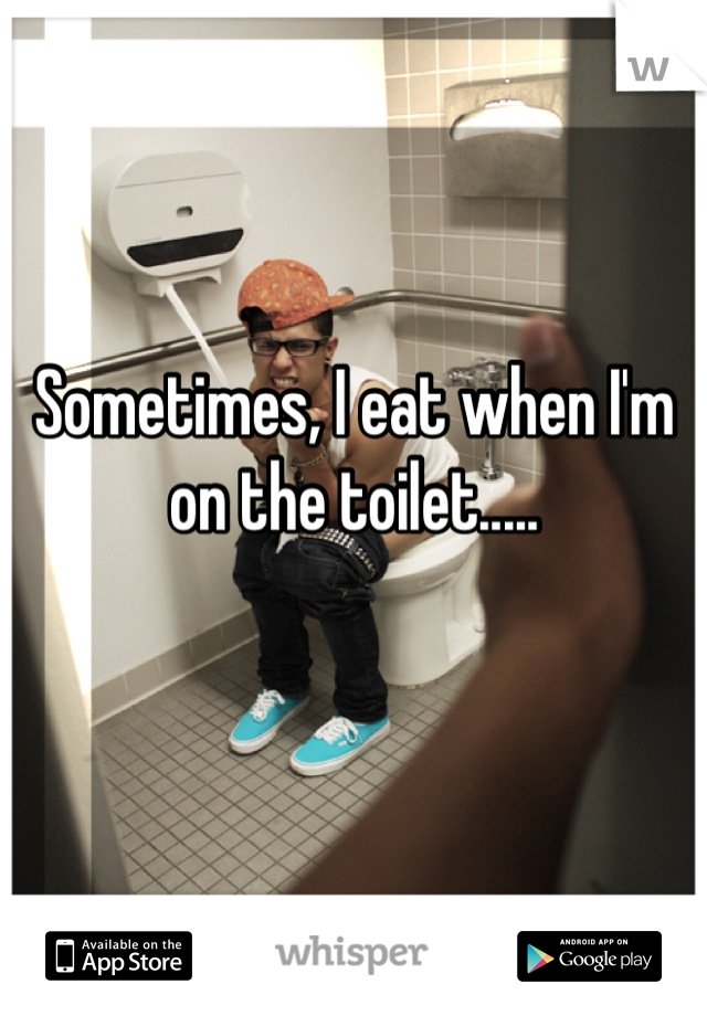 Sometimes, I eat when I'm on the toilet.....

