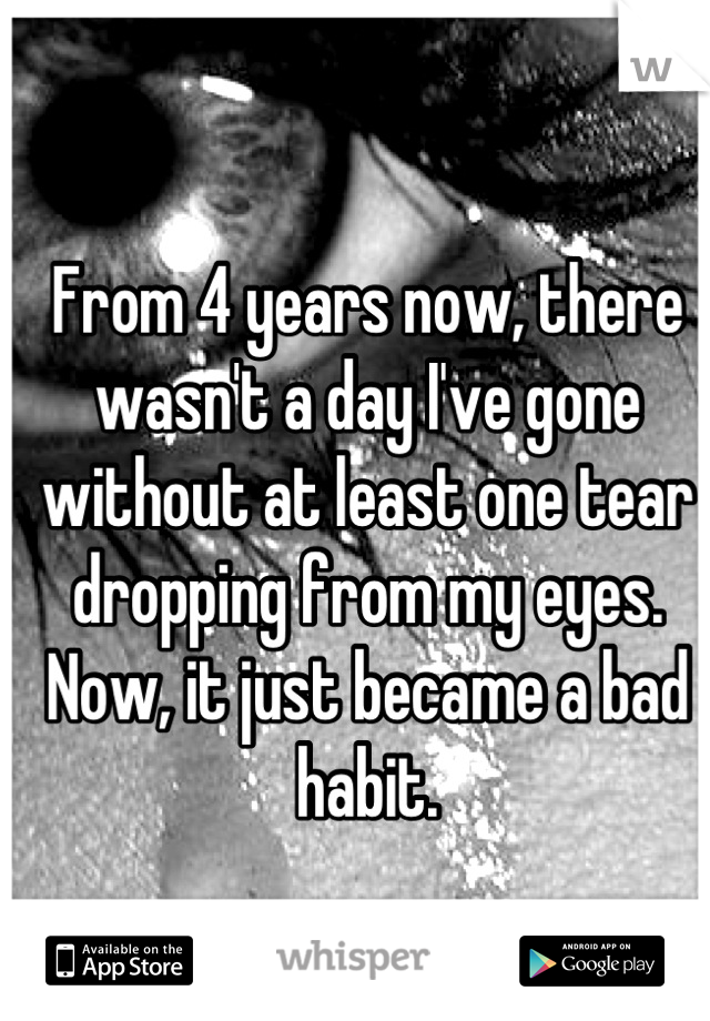 From 4 years now, there wasn't a day I've gone without at least one tear dropping from my eyes. Now, it just became a bad habit.