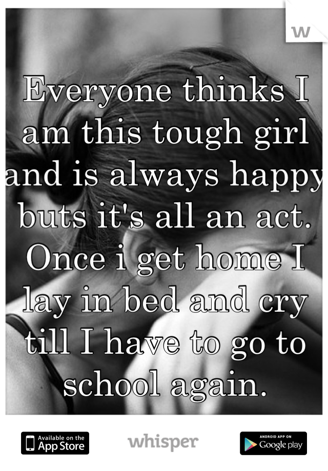 Everyone thinks I am this tough girl and is always happy buts it's all an act. Once i get home I lay in bed and cry till I have to go to school again.