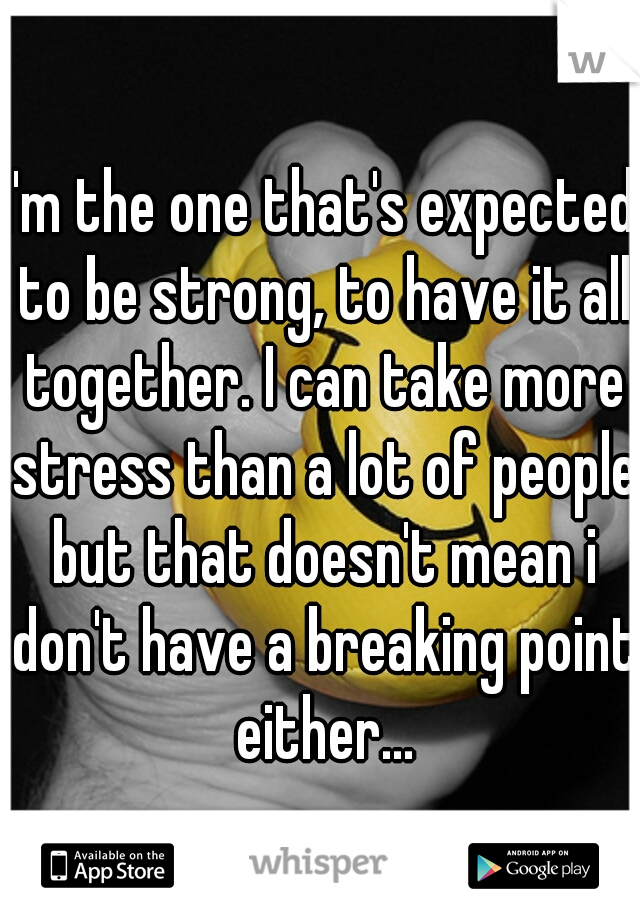 I'm the one that's expected to be strong, to have it all together. I can take more stress than a lot of people but that doesn't mean i don't have a breaking point either...