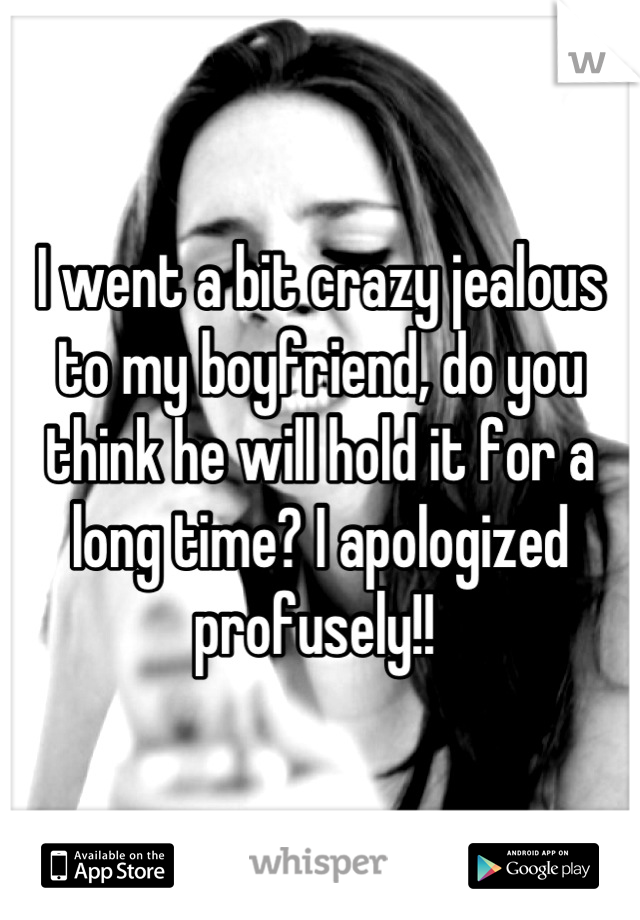 I went a bit crazy jealous to my boyfriend, do you think he will hold it for a long time? I apologized profusely!! 