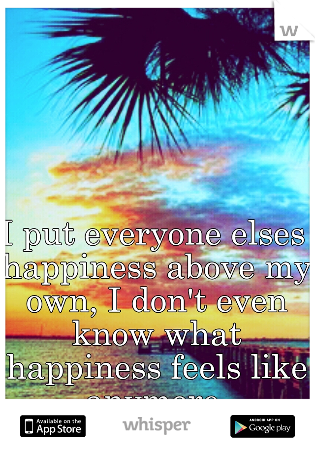 I put everyone elses happiness above my own, I don't even know what happiness feels like anymore 