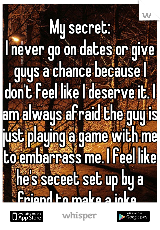 My secret: 
I never go on dates or give guys a chance because I don't feel like I deserve it. I am always afraid the guy is just playing a game with me to embarrass me. I feel like he's seceet set up by a friend to make a joke. 