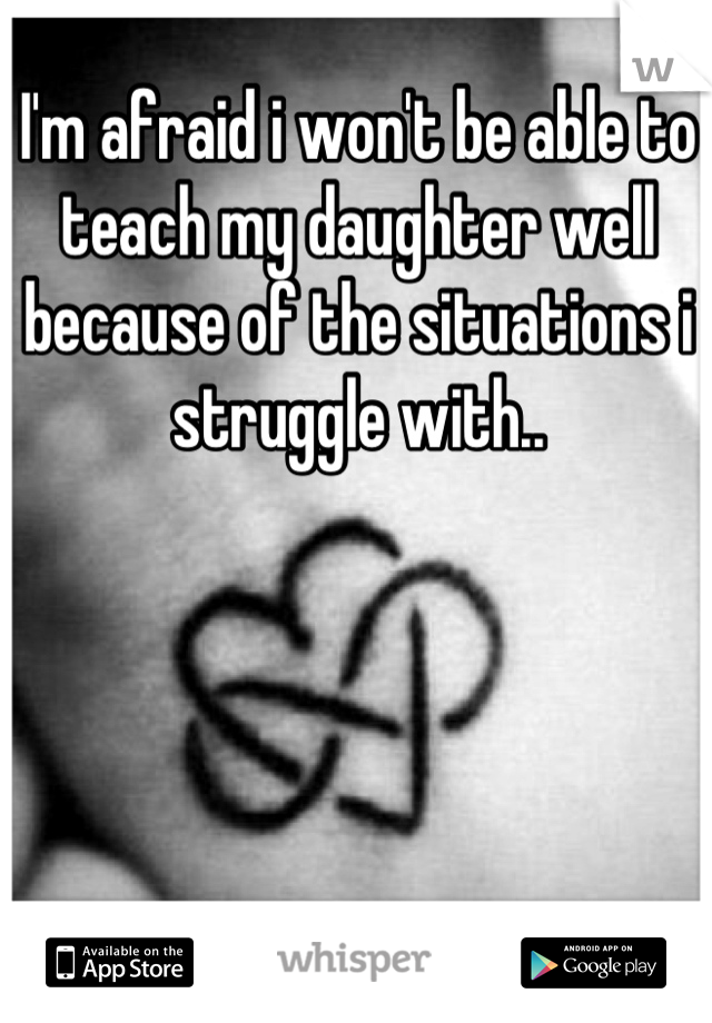 I'm afraid i won't be able to teach my daughter well because of the situations i struggle with..