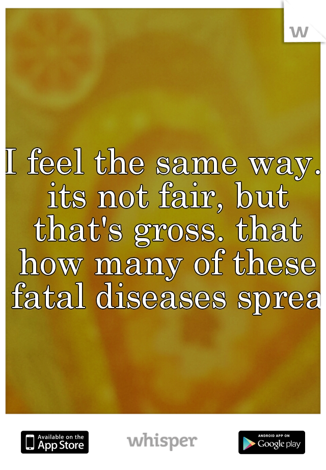 I feel the same way. its not fair, but that's gross. that how many of these fatal diseases spread