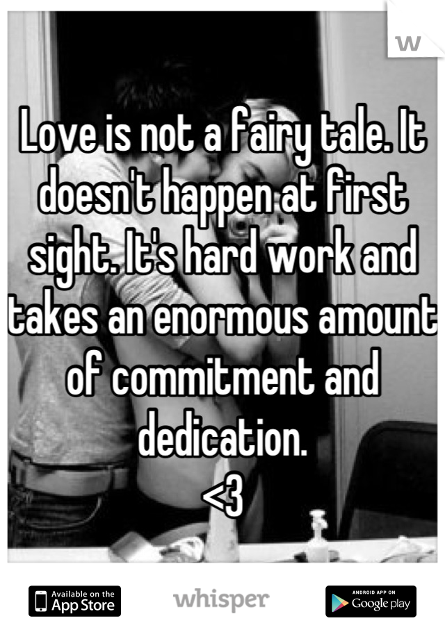 Love is not a fairy tale. It doesn't happen at first sight. It's hard work and takes an enormous amount of commitment and dedication. 
<3